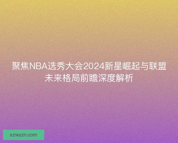 聚焦NBA选秀大会2024新星崛起与联盟未来格局前瞻深度解析