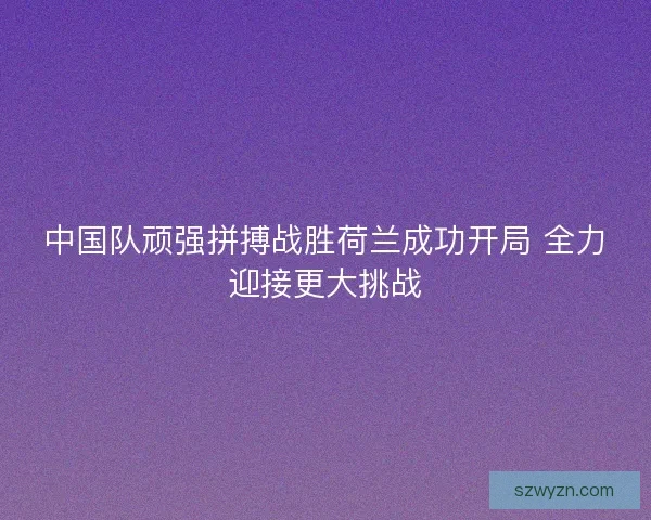 中国队顽强拼搏战胜荷兰成功开局 全力迎接更大挑战