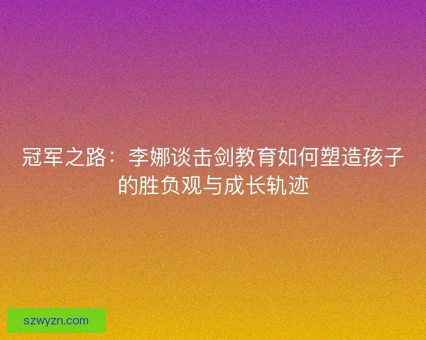 冠军之路：李娜谈击剑教育如何塑造孩子的胜负观与成长轨迹