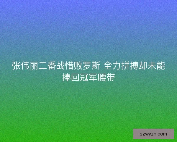 张伟丽二番战惜败罗斯 全力拼搏却未能捧回冠军腰带 张伟丽二番战惜败罗斯 全力拼搏却未能捧回冠军腰带