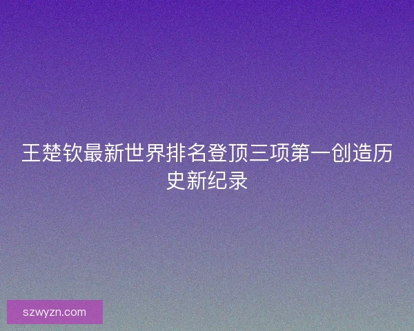 王楚钦最新世界排名登顶三项第一创造历史新纪录 王楚钦最新世界排名登顶三项第一创造历史新纪录