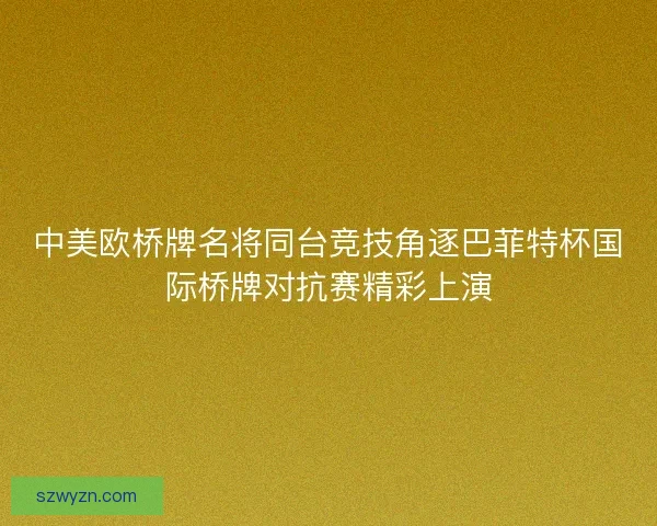 中美欧桥牌名将同台竞技角逐巴菲特杯国际桥牌对抗赛精彩上演