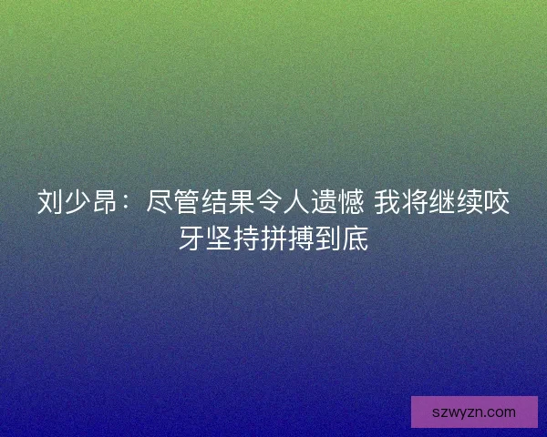 刘少昂:尽管结果令人遗憾 我将继续咬牙坚持拼搏到底 刘少昂:尽管结果令人遗憾 我将继续咬牙坚持拼搏到底
