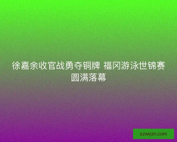 徐嘉余收官战勇夺铜牌 福冈游泳世锦赛圆满落幕