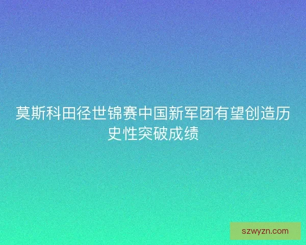 莫斯科田径世锦赛中国新军团有望创造历史性突破成绩