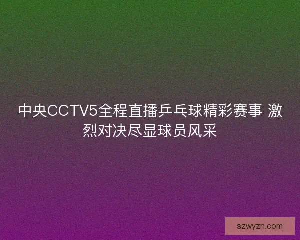 中央CCTV5全程直播乒乓球精彩赛事 激烈对决尽显球员风采