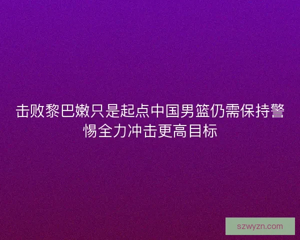 击败黎巴嫩只是起点中国男篮仍需保持警惕全力冲击更高目标