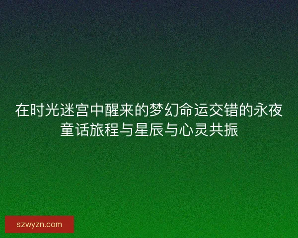 在时光迷宫中醒来的梦幻命运交错的永夜童话旅程与星辰与心灵共振 在时光迷宫中醒来的梦幻命运交错的永夜童话旅程与星辰与心灵共振