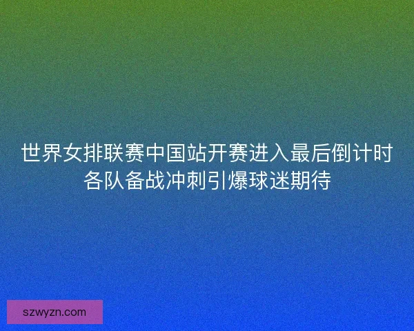 世界女排联赛中国站开赛进入最后倒计时各队备战冲刺引爆球迷期待
