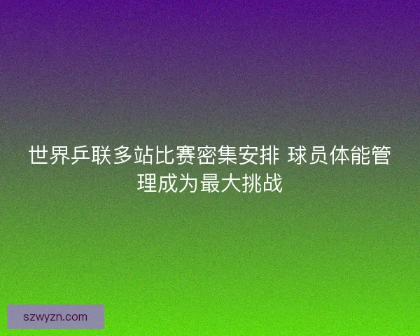 世界乒联多站比赛密集安排 球员体能管理成为最大挑战 世界乒联多站比赛密集安排 球员体能管理成为最大挑战