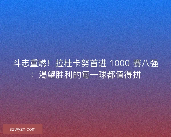 斗志重燃！拉杜卡努首进 1000 赛八强：渴望胜利的每一球都值得拼